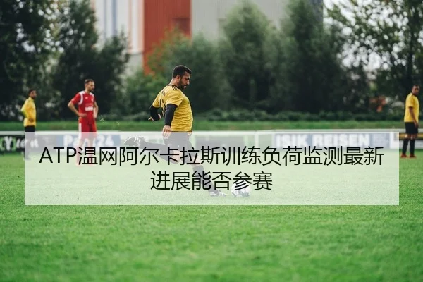 ATP温网阿尔卡拉斯训练负荷监测最新进展能否参赛